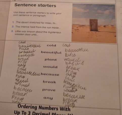 Sentence starters 
Use these sentence starters to write your 
own sentence or paragraph. 
1. The desert stretched for miles, its... 
2. The intense heat from the sun made.. 
3. Little was known about the mysterious 
wooden door until... 
cold 
beautiful 
plant 
would 
because 
break 
prove 
any 
Ordering Numbers With 
Up To 3 Decimal B I