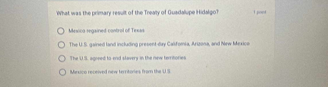 What was the primary result of the Treaty of Guadalupe Hidalgo? 1 point
Mexico regained control of Texas
The U.S. gained land including present-day California, Arizona, and New Mexico
The U.S. agreed to end slavery in the new territories
Mexico received new territories from the U.S