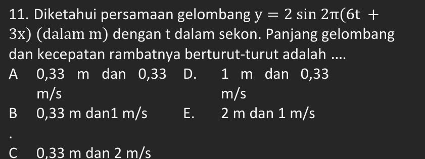 Diketahui persamaan gelombang y=2sin 2π (6t+
3x) (dalam m) dengan t dalam sekon. Panjang gelombang
dan kecepatan rambatnya berturut-turut adalah ....
A 0,33 m dan 0,33 D. 1 m dan 0,33
m/s m/s
B 0,33 m dan1 m/s E. 2 m dan 1 m/s
C 0.33 m dan 2 m/s