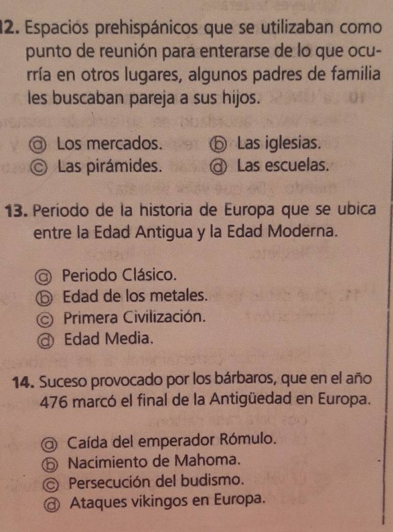 Espacios prehispánicos que se utilizaban como
punto de reunión para enterarse de lo que ocu-
rría en otros lugares, algunos padres de familia
les buscaban pareja a sus hijos.
@ Los mercados. ⑤ Las iglesias.
© Las pirámides. Las escuelas.
13. Período de la historia de Europa que se ubica
entre la Edad Antigua y la Edad Moderna.
Periodo Clásico.
⑤ Edad de los metales.
Primera Civilización.
@ Edad Media.
14. Suceso provocado por los bárbaros, que en el año
476 marcó el final de la Antigüedad en Europa.
Caída del emperador Rómulo.
Nacimiento de Mahoma.
Persecución del budismo.
Ataques vikingos en Europa.