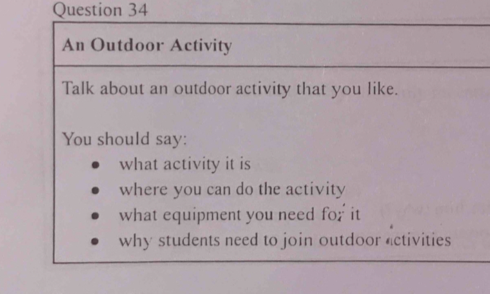 An Outdoor Activity 
Talk about an outdoor activity that you like. 
You should say: 
what activity it is 
where you can do the activity 
what equipment you need for it 
why students need to join outdoor activities