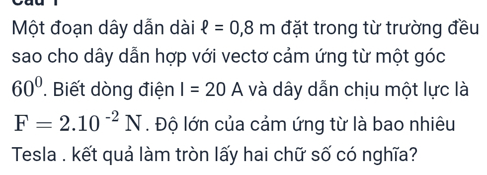 Một đoạn dây dẫn dài ell =0,8m đặt trong từ trường đều 
sao cho dây dẫn hợp với vectơ cảm ứng từ một góc
60°. Biết dòng điện I=20A và dây dẫn chịu một lực là
F=2.10^(-2)N. Độ lớn của cảm ứng từ là bao nhiêu 
Tesla . kết quả làm tròn lấy hai chữ số có nghĩa?