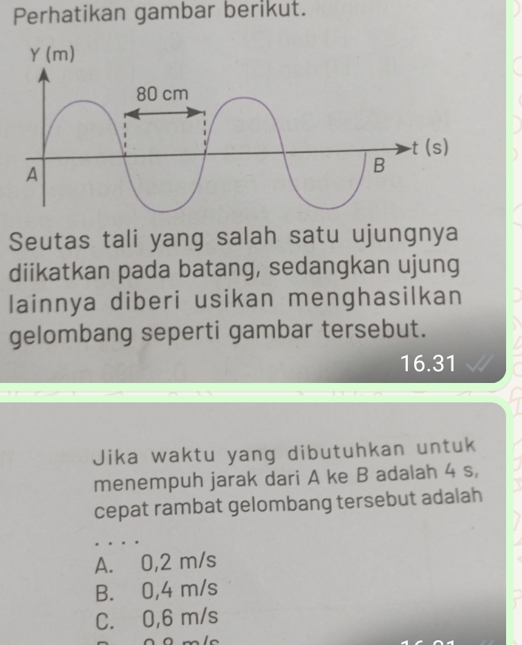 Perhatikan gambar berikut.
Seutas tali yang salah satu ujungnya
diikatkan pada batang, sedangkan ujung
lainnya diberi usikan menghasilkan
gelombang seperti gambar tersebut.
16.31
Jika waktu yang dibutuhkan untuk
menempuh jarak dari A ke B adalah 4 s,
cepat rambat gelombang tersebut adalah
A. 0,2 m/s
B. 0,4 m/s
C. 0,6 m/s