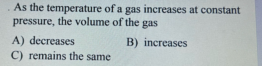 As the temperature of a gas increases at constant
pressure, the volume of the gas
A) decreases B) increases
C) remains the same