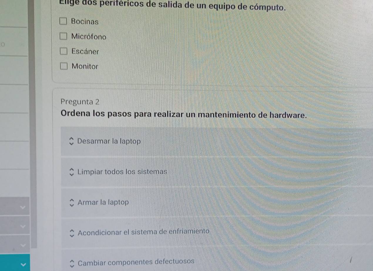 Elige dos periféricos de salida de un equipo de cómputo.
Bocinas
Micrófono
n
Escáner
Monitor
Pregunta 2
Ordena los pasos para realizar un mantenimiento de hardware.
Desarmar la laptop
Limpiar todos los sistemas
Armar la laptop
Acondicionar el sistema de enfriamiento
Cambiar componentes defectuosos