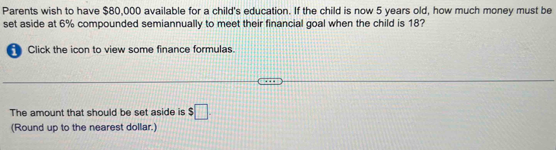 Parents wish to have $80,000 available for a child's education. If the child is now 5 years old, how much money must be 
set aside at 6% compounded semiannually to meet their financial goal when the child is 18? 
Click the icon to view some finance formulas. 
The amount that should be set aside is $□. 
(Round up to the nearest dollar.)