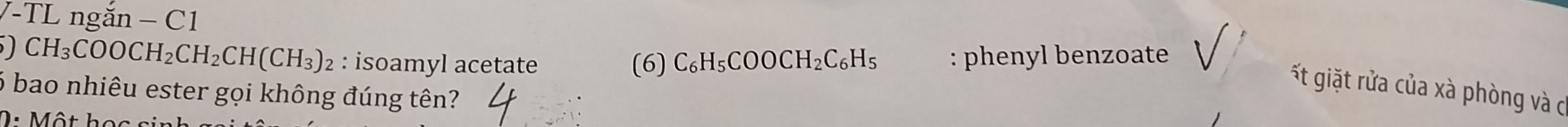 TL ngắn − C1
CH_3COOCH_2CH_2CH(CH_3)_2 : isoamyl acetate (6) C_6H_5COOCH_2C_6H_5 : phenyl benzoate 
ất giặt rửa của xà phòng và c 
6 bao nhiêu ester gọi không đúng tên? 
0 : Một học