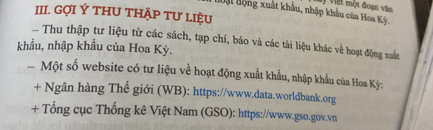 My viết một đoạn văn 
đuật động xuất khẩu, nhập khẩu của Hoa Kỳ. 
III. GợI Ý THU THậP Tư lIệU 
Thu thập tư liệu từ các sách, tạp chí, báo và các tài liệu khác về hoạt động xuất 
khẩu, nhập khẩu của Hoa Kỳ. 
Một số website có tư liệu về hoạt động xuất khẩu, nhập khẩu của Hoa Kỳ: 
+ Ngân hàng Thế giới (WB): https://www.data.worldbank.org 
+ Tổng cục Thống kê Việt Nam (GSO): https://www.gso.gov.vn