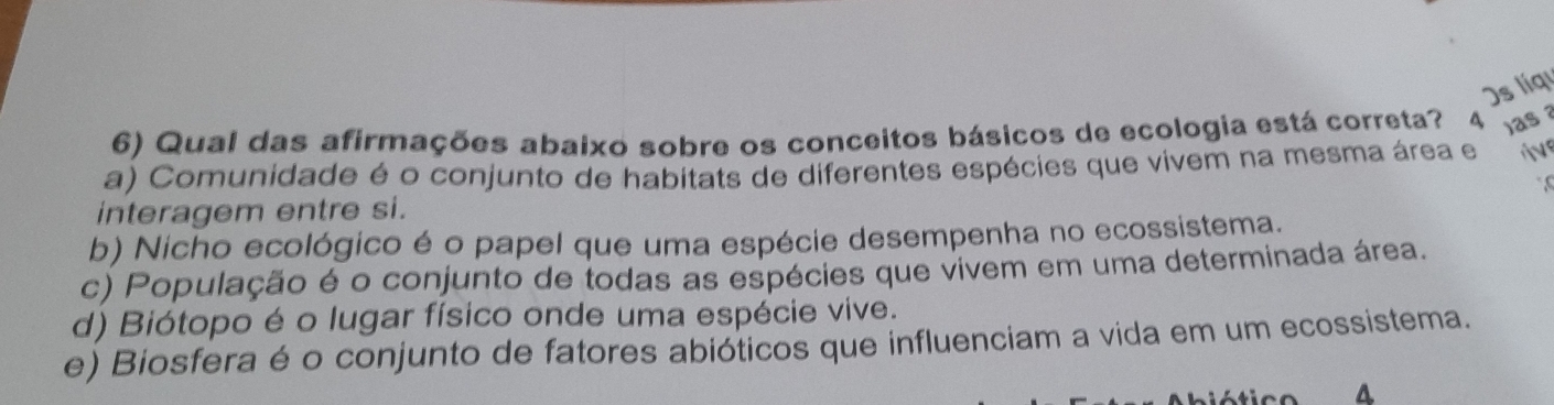 )s líqu
6) Qual das afirmações abaixo sobre os conceitos básicos de ecologia está correta? 4 as ?
a) Comunidade é o conjunto de habitats de diferentes espécies que vivem na mesma área e
interagem entre si.
b) Nicho ecológico é o papel que uma espécie desempenha no ecossistema.
c) População é o conjunto de todas as espécies que vivem em uma determinada área.
d) Biótopo é o lugar físico onde uma espécie vive.
e) Biosfera é o conjunto de fatores abióticos que influenciam a vida em um ecossistema.