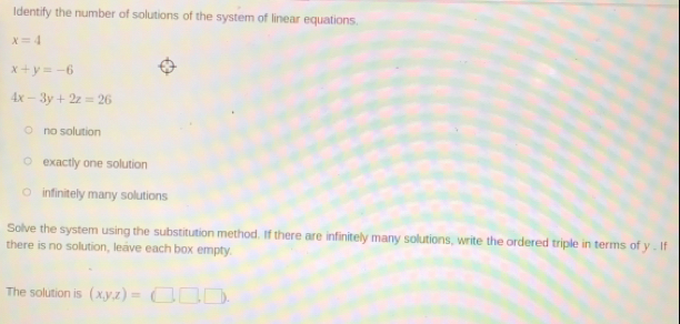 Identify the number of solutions of the system of linear equations.
x=4
x+y=-6
4x-3y+2z=26
no solution
exactly one solution
infinitely many solutions
Solve the system using the substitution method. If there are infinitely many solutions, write the ordered triple in terms of y. If
there is no solution, leave each box empty.
The solution is (x,y,z)=(□ ,□ ,□ ).