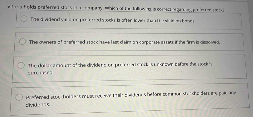 Vitória holds preferred stock in a company. Which of the following is correct regarding preferred stock?
The dividend yield on preferred stocks is often lower than the yield on bonds.
The owners of preferred stock have last claim on corporate assets if the firm is dissolved.
The dollar amount of the dividend on preferred stock is unknown before the stock is
purchased.
Preferred stockholders must receive their dividends before common stockholders are paid any
dividends.