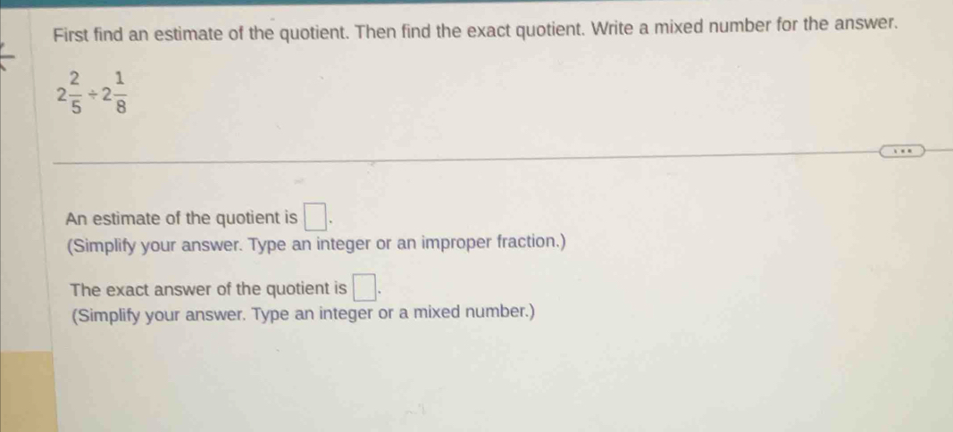 First find an estimate of the quotient. Then find the exact quotient. Write a mixed number for the answer.
2 2/5 / 2 1/8 
An estimate of the quotient is □. 
(Simplify your answer. Type an integer or an improper fraction.) 
The exact answer of the quotient is □. 
(Simplify your answer. Type an integer or a mixed number.)