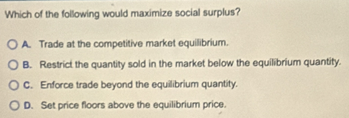 Which of the following would maximize social surplus?
A. Trade at the competitive market equilibrium.
B. Restrict the quantity sold in the market below the equilibrium quantity.
C. Enforce trade beyond the equilibrium quantity.
D. Set price floors above the equilibrium price.