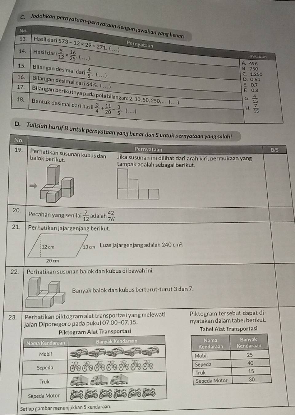 Jodohkan pernyata
untuk pernyataan yang benar dan S untuk pernyataan yang salah!
No.
Pernyataan B/S
19. Perhatikan susunan kubus dan Jika susunan ini dilihat dari arah kiri, permukaan yang
balok berikut.
tampak adalah sebagai berikut.
20. Pecahan yang senilai  7/12  adalah  42/76 .
21 Perhatikan jajargenjang berikut.
12 cm 13 cm Luas jajargenjang adalah 240cm^2.
20 cm
22. I Perhatikan susunan balok dan kubus di bawah ini.
Banyak balok dan kubus berturut-turut 3 dan 7.
23. Perhatikan piktogram alat transportasi yang melewati Piktogram tersebut dapat di-
jalan Diponegoro pada pukul 07.00-07.15. nyatakan dalam tabel berikut.
t Transportasi Tabel Alat Transportasi
Setiap gambar menunjukkan 5 k