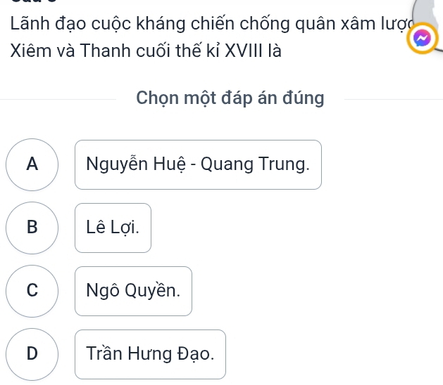 Lãnh đạo cuộc kháng chiến chống quân xâm lược
Xiêm và Thanh cuối thế kỉ XVIII là
Chọn một đáp án đúng
A Nguyễn Huệ - Quang Trung.
B Lê Lợi.
C Ngô Quyền.
D Trần Hưng Đạo.