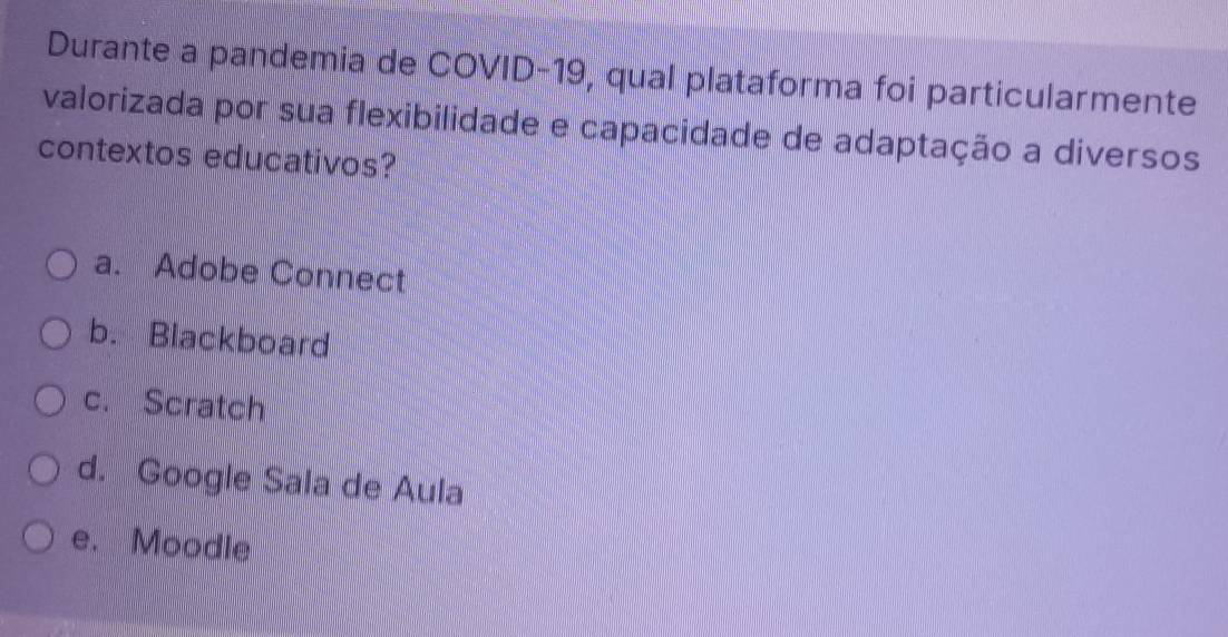 Durante a pandemia de COVID-19, qual plataforma foi particularmente
valorizada por sua flexibilidade e capacidade de adaptação a diversos
contextos educativos?
a. Adobe Connect
b. Blackboard
c. Scratch
d. Google Sala de Aula
e. Moodle