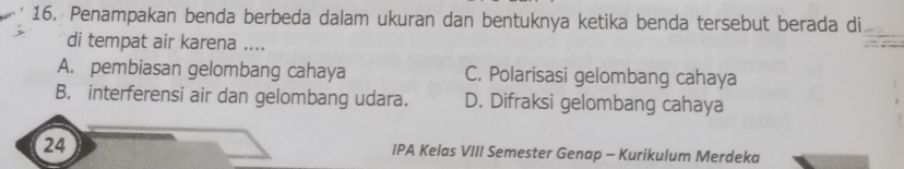 Penampakan benda berbeda dalam ukuran dan bentuknya ketika benda tersebut berada di
di tempat air karena ....
A. pembiasan gelombang cahaya C. Polarisasi gelombang cahaya
B. interferensi air dan gelombang udara. D. Difraksi gelombang cahaya
24 IPA Kelas VIII Semester Genap - Kurikulum Merdeka