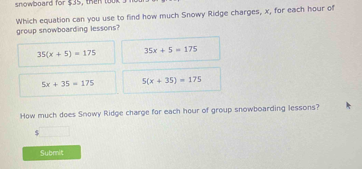 snowboard for $35, then took s
Which equation can you use to find how much Snowy Ridge charges, x, for each hour of
group snowboarding lessons?
35(x+5)=175 35x+5=175
5x+35=175 5(x+35)=175
How much does Snowy Ridge charge for each hour of group snowboarding lessons?
S
Submit