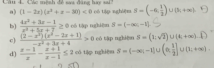 Cầu 4. Các mệnh đề sau đúng hay sai?
a) (1-2x)(x^2+x-30)<0</tex> có tập nghiệm S=(-6; 1/2 )∪ (5;+∈fty ).
b)  (4x^2+3x-1)/x^2+5x+7 ≥ 0 có tập nghiệm S=(-∈fty ;-1].
c)  ((2-x^2)(x^2-2x+1))/-x^2+3x+4 >0 có tập nghiệm S=(1;sqrt(2))∪ (4;+∈fty ). Y
d)  (x-1)/x - (x+1)/x-1 ≤ 2 có tập nghiệm S=(-∈fty ;-1]∪ (0; 1/2 ]∪ (1;+∈fty ).