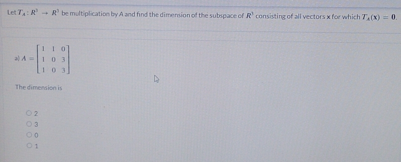 Let T_A:R^3to R^3 be multiplication by A and find the dimension of the subspace of R^3 consisting of all vectors x for which T_A(x)=0. 
a) A=beginbmatrix 1&1&0 1&0&3 1&0&3endbmatrix
The dimension is
2
3
0
1