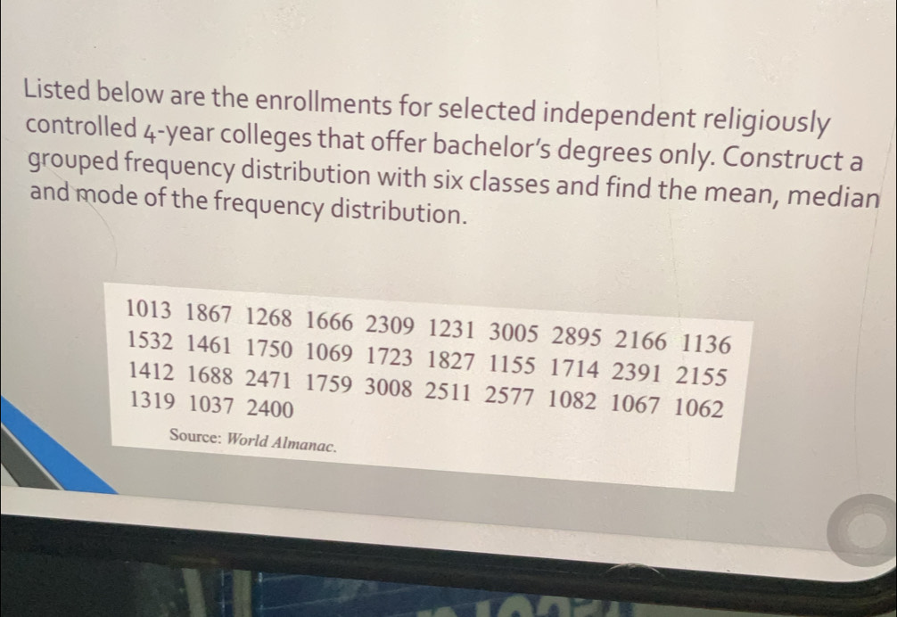 Listed below are the enrollments for selected independent religiously 
controlled 4-year colleges that offer bachelor’s degrees only. Construct a 
grouped frequency distribution with six classes and find the mean, median 
and mode of the frequency distribution.
1013 1867 1268 1666 2309 1231 3005 2895 2166 1136
1532 1461 1750 1069 1723 1827 1155 1714 2391 2155
1412 1688 2471 1759 3008 2511 2577 1082 1067 1062
1319 1037 2400
Source: World Almanac.