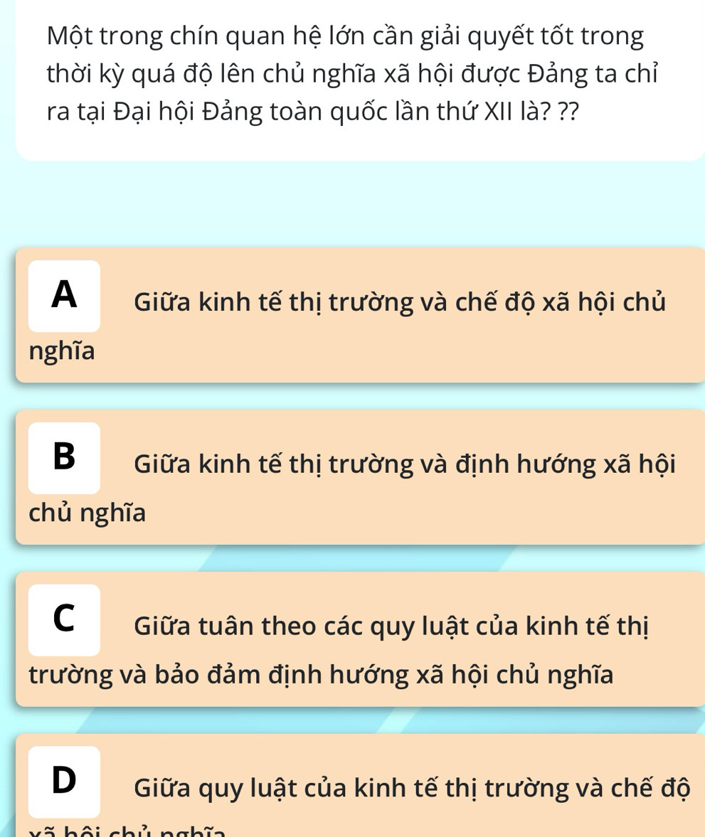 Một trong chín quan hệ lớn cần giải quyết tốt trong
thời kỳ quá độ lên chủ nghĩa xã hội được Đảng ta chỉ
ra tại Đại hội Đảng toàn quốc lần thứ XII là? ??
A Giữa kinh tế thị trường và chế độ xã hội chủ
nghĩa
B Giữa kinh tế thị trường và định hướng xã hội
chủ nghĩa
C Giữa tuân theo các quy luật của kinh tế thị
trường và bảo đảm định hướng xã hội chủ nghĩa
D Giữa quy luật của kinh tế thị trường và chế độ