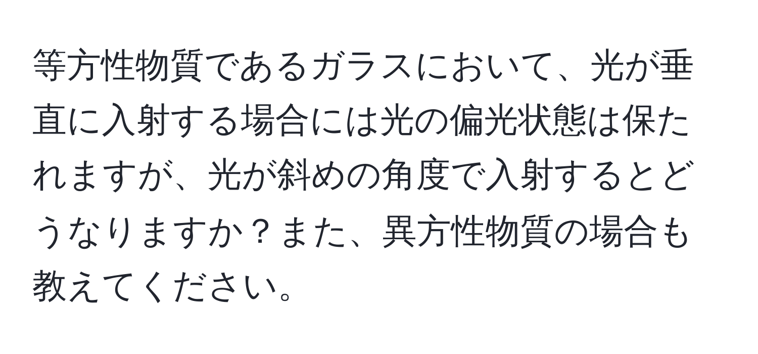 等方性物質であるガラスにおいて、光が垂直に入射する場合には光の偏光状態は保たれますが、光が斜めの角度で入射するとどうなりますか？また、異方性物質の場合も教えてください。