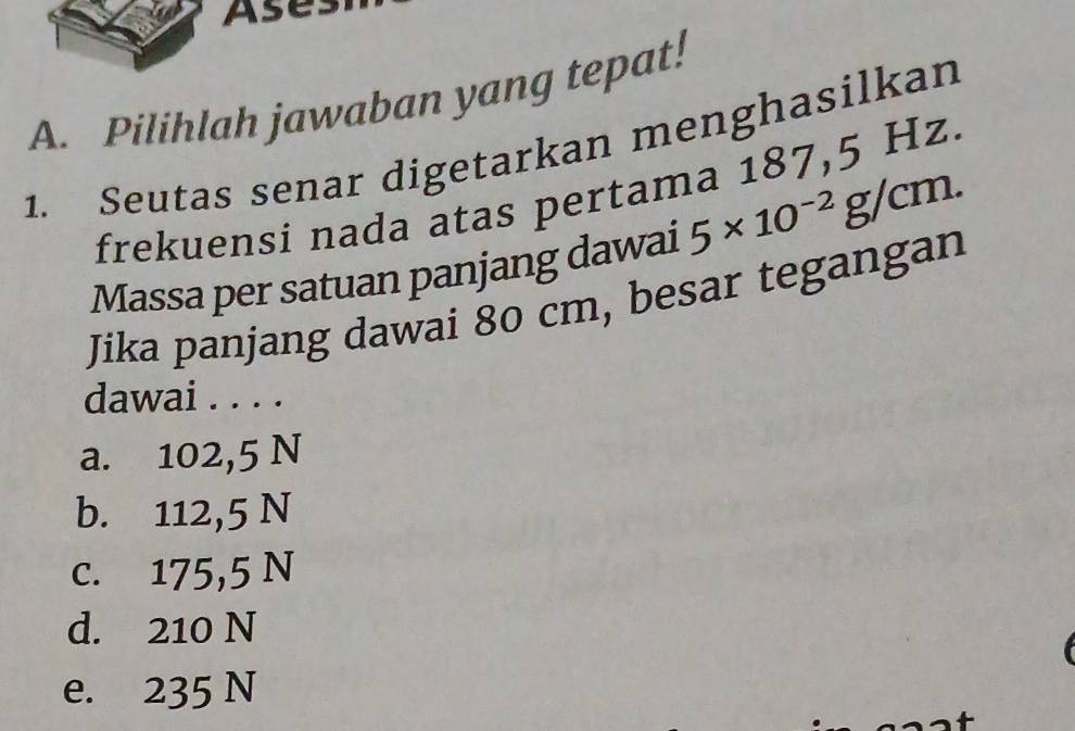 Ase
A. Pilihlah jawaban yang tepat!
1. Seutas senar digetarkan menghasilkan
frekuensi nada atas pertama 187,5 Hz.
Massa per satuan panjang dawai 5* 10^(-2)g/cm. 
Jika panjang dawai 80 cm, besar tegangan
dawai . . . .
a. 102,5 N
b. 112,5 N
c. 175,5 N
d. 210 N
e. 235 N