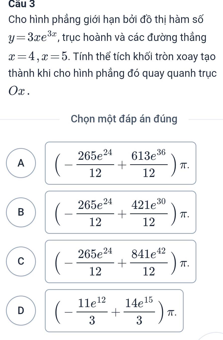 Cho hình phẳng giới hạn bởi đồ thị hàm số
y=3xe^(3x) , trục hoành và các đường thắng
x=4, x=5. Tính thể tích khối tròn xoay tạo
thành khi cho hình phẳng đó quay quanh trục
Ox .
Chọn một đáp án đúng
A (- 265e^(24)/12 + 613e^(36)/12 )π.
B
(- 265e^(24)/12 + 421e^(30)/12 )π.
C (- 265e^(24)/12 + 841e^(42)/12 )π.
D
(- 11e^(12)/3 + 14e^(15)/3 )π.