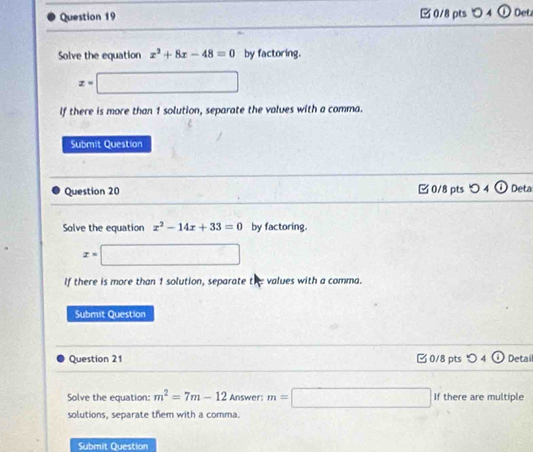 4 ① Det 
Solve the equation x^2+8x-48=0 by factoring.
x=□
If there is more than 1 solution, separate the values with a comma. 
Submit Question 
Question 20 □ 0/8 pts 0 4 Deta 
Solve the equation x^2-14x+33=0 by factoring.
x=□
If there is more than 1 solution, separate the values with a comma. 
Submit Question 
Question 21 0/8 pts つ 4 Detail 
Solve the equation: m^2=7m-12 Answer: m=□ If there are multiple 
solutions, separate them with a comma. 
Submit Question