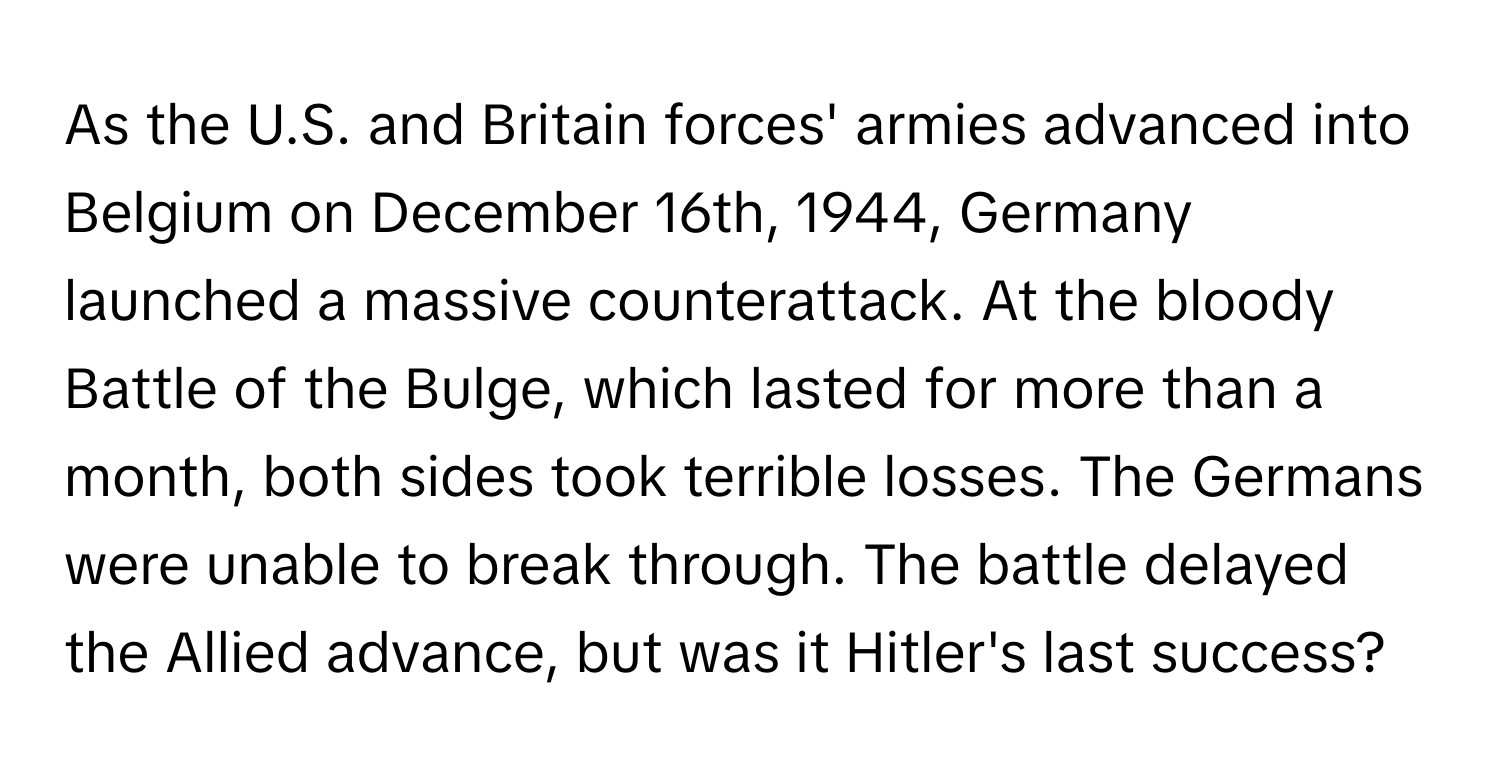 As the U.S. and Britain forces' armies advanced into Belgium on December 16th, 1944, Germany launched a massive counterattack. At the bloody Battle of the Bulge, which lasted for more than a month, both sides took terrible losses. The Germans were unable to break through. The battle delayed the Allied advance, but was it Hitler's last success?