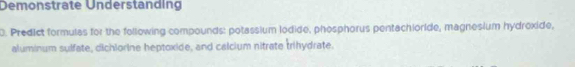 Demonstrate Understanding 
D. Predict formulas for the following compounds: potassium lodide, phosphorus pentachioride, magnesium hydroxide, 
aluminum sulfate, dichiorine heptoxide, and calcium nitrate trihydrate.