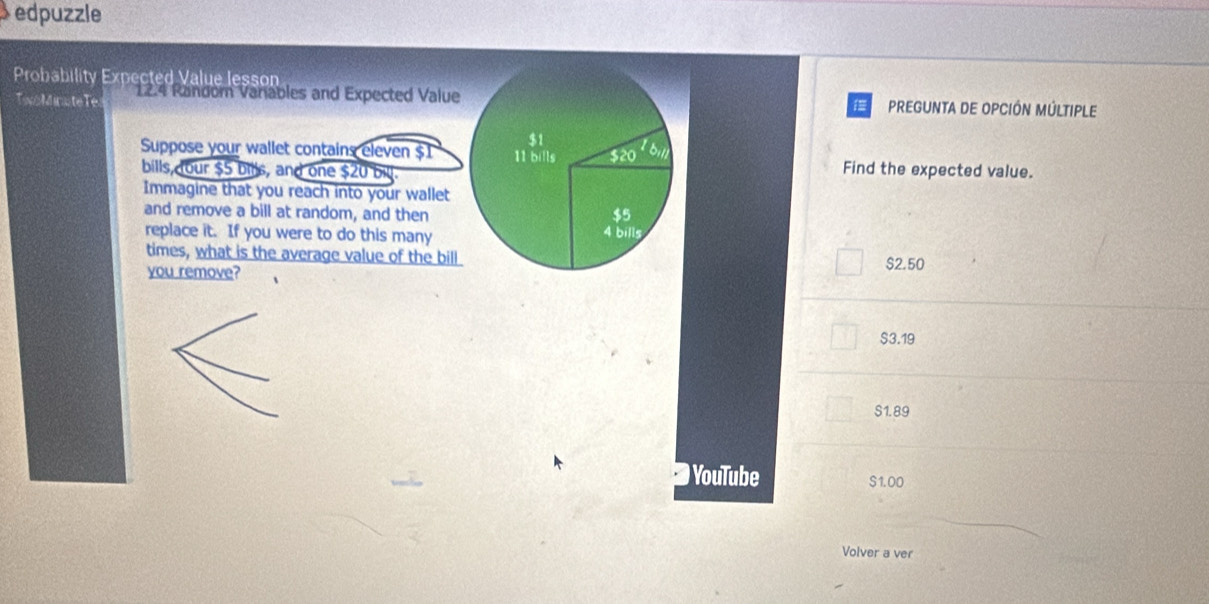 edpuzzle
Probability Expected Value lesson
TwoMinuteTe 12.4 Random Variables and Expected Value PREGUNTA DE OPCIÓN MÚLTIPLE
$1
Suppose your wallet contains eleven $1 11 bills $20'6_11 Find the expected value.
bills, our $5 bills, and one $20 bill.
Immagine that you reach into your wallet
and remove a bill at random, and then $5
replace it. If you were to do this many
4 bill 
times, what is the average value of the bill
you remove? $2.50
$3.19
S1.89
) YouTube S1.00
Volver a ver