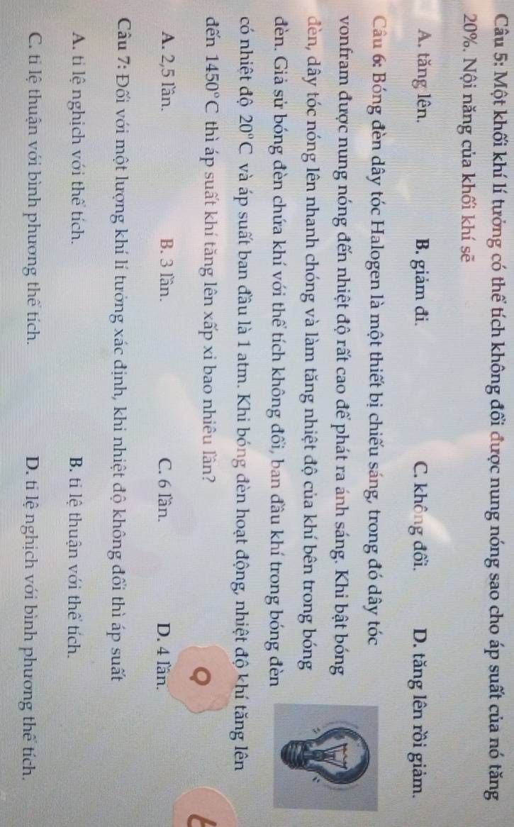 Một khối khí lí tưởng có thể tích không đổi được nung nóng sao cho áp suất của nó tăng
20%. Nội năng của khối khí sẽ
A. tăng lên. B. giảm đi. C. không đối. D. tăng lên rồi giảm.
Câầu 6: Bóng đèn dây tóc Halogen là một thiết bị chiếu sáng, trong đó dây tóc
vonfram được nung nóng đến nhiệt độ rất cao để phát ra ánh sáng. Khi bật bóng
đèn, dây tóc nóng lên nhanh chóng và làm tăng nhiệt độ của khí bên trong bóng
đèn. Giả sử bóng đèn chứa khí với thể tích không đổi, ban đầu khí trong bóng đèn
có nhiệt độ 20°C và áp suất ban đầu là 1 atm. Khi bóng đèn hoạt động, nhiệt độ khí tăng lên
đến 1450°C thì áp suất khí tăng lên xấp xi bao nhiêu lần?
Q

A. 2, 5 lần. B. 3 lần. C. 6 lần. D. 4 lần.
Câu 7: Đối với một lượng khí lí tưởng xác định, khi nhiệt độ không đối thì áp suất
A. ti lệ nghịch với thể tích. B. ti lệ thuận với thể tích.
C. ti lệ thuận với bình phương thể tích. D. ti lệ nghịch với bình phương thể tích.