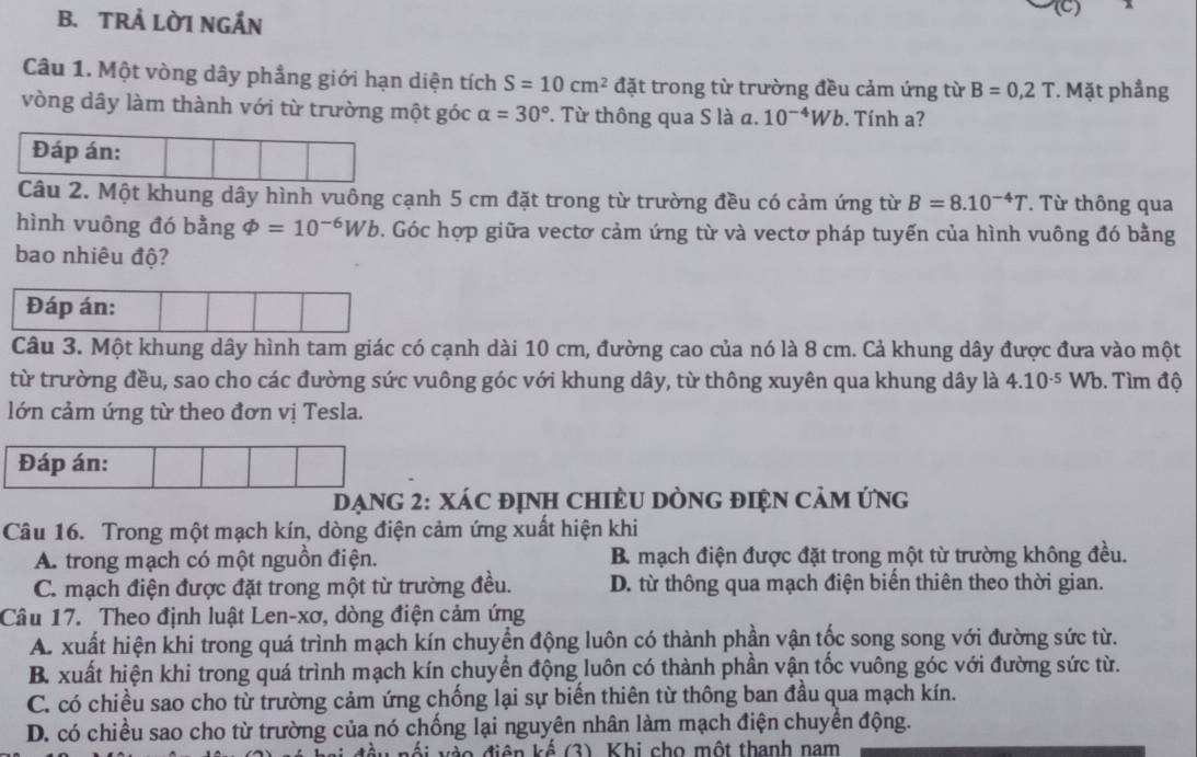 TRẢ LỜI NGẤN
Câu 1. Một vòng dây phẳng giới hạn diện tích S=10cm^2 đặt trong từ trường đều cảm ứng từ B=0,2T. Mặt phầng
vòng dây làm thành với từ trường một góc alpha =30°. Từ thông qua S là a. 10^(-4)Wb. Tính ?
Đáp án:
Câu 2. Một khung dây hình vuông cạnh 5 cm đặt trong từ trường đều có cảm ứng từ B=8.10^(-4)T. Từ thông qua
hình vuông đó bằng varPhi =10^(-6)Wb. Góc hợp giữa vectơ cảm ứng từ và vectơ pháp tuyến của hình vuông đó bằng
bao nhiêu độ?
Đáp án:
Câu 3. Một khung dây hình tam giác có cạnh dài 10 cm, đường cao của nó là 8 cm. Cả khung dây được đưa vào một
từ trường đều, sao cho các đường sức vuông góc với khung dây, từ thông xuyên qua khung dây là 4.10^(-5) Wb. Tìm độ
lớn cảm ứng từ theo đơn vị Tesla.
XáC địnH ChiÈU DònG điện Cảm ứng
Câu 16. Trong một mạch kín, dòng điện cảm ứng xuất hiện khi
A. trong mạch có một nguồn điện. B. mạch điện được đặt trong một từ trường không đều.
C. mạch điện được đặt trong một từ trường đều. D. từ thông qua mạch điện biển thiên theo thời gian.
Câu 17. Theo định luật Len-xơ, dòng điện cảm ứng
A. xuất hiện khi trong quá trình mạch kín chuyển động luôn có thành phần vận tốc song song với đường sức từ.
B. xuất hiện khi trong quá trình mạch kín chuyển động luôn có thành phần vận tốc vuông góc với đường sức từ.
C. có chiều sao cho từ trường cảm ứng chống lại sự biến thiên từ thông ban đầu qua mạch kín.
D. có chiều sao cho từ trường của nó chống lại nguyên nhân làm mạch điện chuyển động.
i v  o  điện kế (3). Khi cho một thanh nam