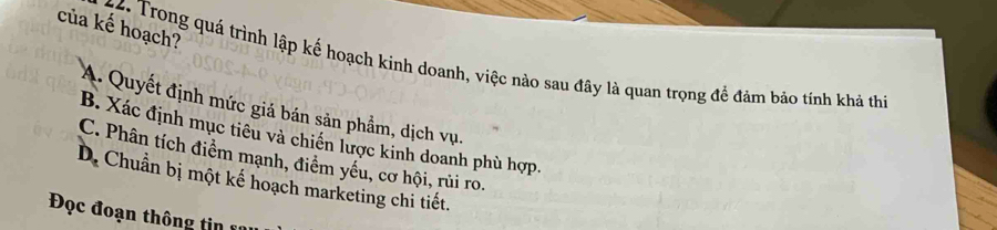 của kế hoạch?
44. Trong quá trình lập kế hoạch kinh doanh, việc nào sau đây là quan trọng đề đảm bảo tính khả thi
A. Quyết định mức giá bán sản phẩm, dịch vụ.
B. Xác định mục tiêu và chiến lược kinh doanh phù hợp.
C. Phân tích điểm mạnh, điểm yếu, cơ hội, rủi ro.
D. Chuẩn bị một kế hoạch marketing chi tiết.
Đọc đoạn thông tin