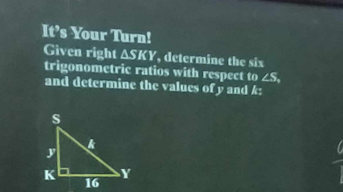 It’s Your Turn! 
Given right ΔSKY, determine the six 
trigonometric ratios with respect to ∠ S_4
and determine the values of y and k :