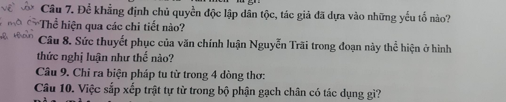 Để khẳng định chủ quyền độc lập dân tộc, tác giả đã dựa vào những yếu tố nào? 
Thể hiện qua các chi tiết nào? 
Câu 8. Sức thuyết phục của văn chính luận Nguyễn Trãi trong đoạn này thể hiện ở hình 
thức nghị luận như thế nào? 
Câu 9. Chỉ ra biện pháp tu từ trong 4 dòng thơ: 
Câu 10. Việc sắp xếp trật tự từ trong bộ phận gạch chân có tác dụng gì?