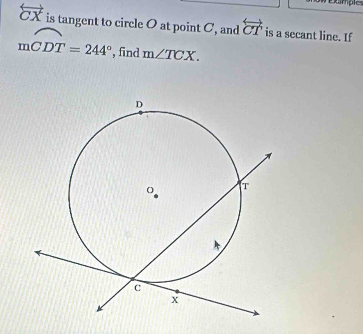 ow example
overleftrightarrow CX is tangent to circle O at point C, and overleftrightarrow CT is a secant line. If
mwidehat CDT=244° , find m∠ TCX.