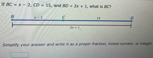 If BC=x-2, CD=15 , and BD=2x+1 , what is BC?
B x-2 C 15 D
2x+1
Simplify your answer and write it as a proper fraction, mixed number, or integer.