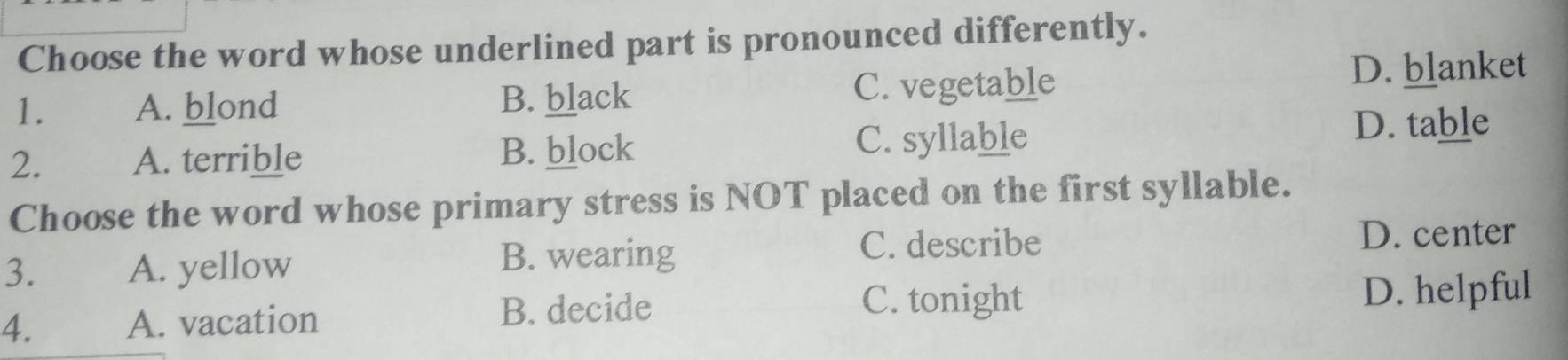 Choose the word whose underlined part is pronounced differently.
1. A. blond B. black C. vegetable
D. blanket
2. A. terrible B. block C. syllable
D. table
Choose the word whose primary stress is NOT placed on the first syllable.
3. A. yellow D. center
B. wearing
C. describe
C. tonight
4. A. vacation B. decide D. helpful