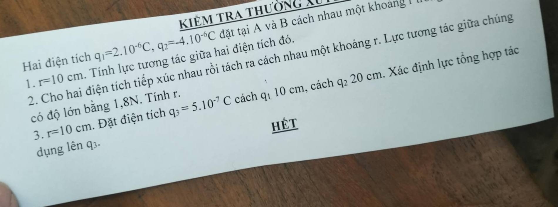 kiêm tra thường Xu 
Hai điện tích q_1=2.10^(-6)C, q_2=-4.10^(-6)C đặt tại A và B cách nhau một khoảng + 
2. Cho hai điện tích tiếp xúc nhau rồi tách ra cách nhau một khoảng r. Lực tương tác giữa chúng 
1. r=10cm. Tính lực tương tác giữa hai điện tích đó. 
cách q_110cm h, cách q_220cm. Xác định lực tổng hợp tác 
có độ lớn bằng 1, 8N. Tính r. 
3. r=10cm. Đặt điện tích q_3=5.10^(-7)C
Hệt 
dụng lên q_3.