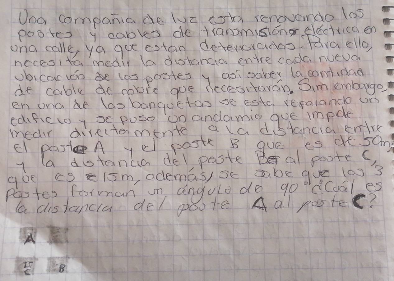 Una companiade luz ista renovando los 
postes y cables de tranmsong electricaen 
ona calle, ya go estan deterorados fara ello 
necesito medir (a distanca ontre cada nueua 
ubicactoo las postes y asisaber (a contidad 
dt cable de cobre goe necesitaran, Sim embarge 
en onae las banquetas se este regarande on 
edifictoy se puso on andamio que impdle 
medir directamente a ld distancia enre 
EI post A yel post B guó es dt 50m
y (a dotanca delpaste Bal poote() 
goe cs e15m, ademas) sc abe gue las 3
Pastes forman on angulo do goodCoales 
aa distancia de/ poote Aal poster? 
A 
Is 8
C