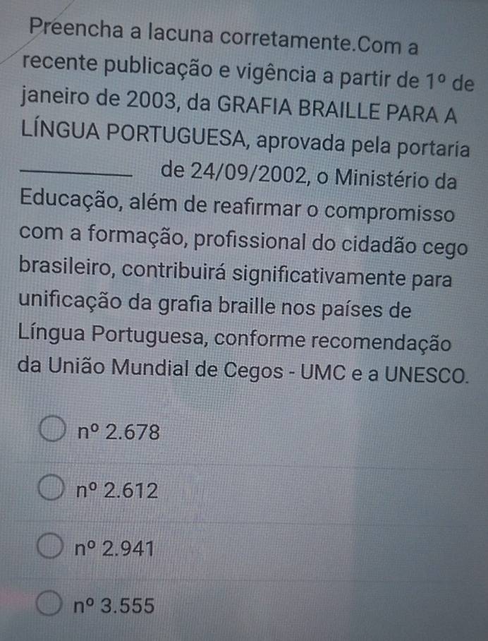 Preencha a lacuna corretamente.Com a
recente publicação e vigência a partir de 1° de
janeiro de 2003, da GRAFIA BRAILLE PARA A
LÍNGUA PORTUGUESA, aprovada pela portaría
_de 24/09/2002, o Ministério da
Educação, além de reafirmar o compromisso
com a formação, profissional do cidadão cego
brasileiro, contribuirá significativamente para
unificação da grafia braille nos países de
Língua Portuguesa, conforme recomendação
da União Mundial de Cegos - UMC e a UNESCO.
n°2.678
n^02.612
n°2.941
n°3.555