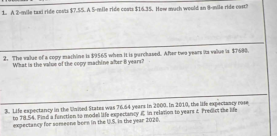 A 2-mile taxi ride costs $7.55. A 5-mile ride costs $16.35. How much would an 8-mile ride cost? 
2. The value of a copy machine is $9565 when it is purchased. After two years its value is $7680. 
What is the value of the copy machine after 8 years? 
3. Life expectancy in the United States was 76.64 years in 2000. In 2010, the life expectancy rose 
to 78.54. Find a function to model life expectancy £ in relation to years & Predict the life 
expectancy for someone born in the U.S. in the year 2020.