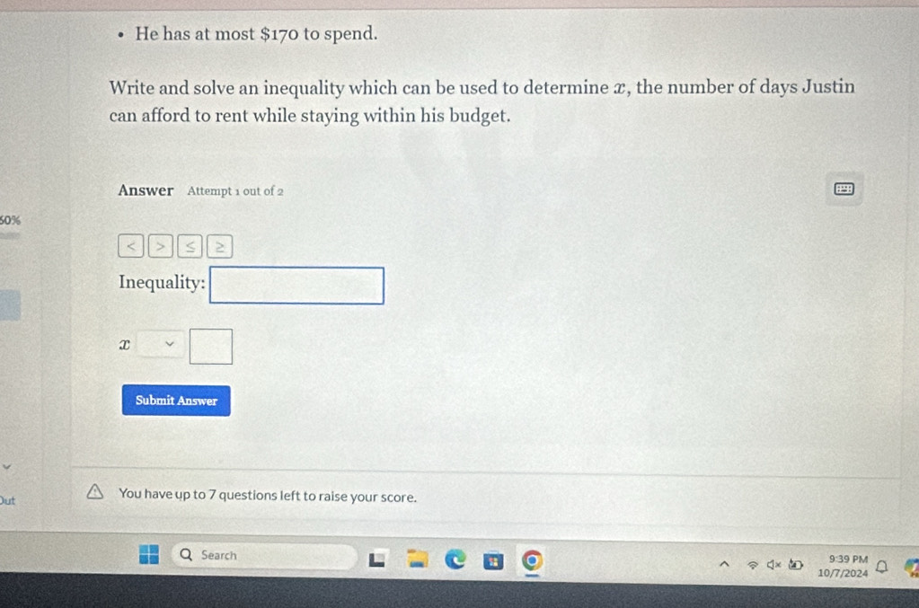 He has at most $170 to spend. 
Write and solve an inequality which can be used to determine æ, the number of days Justin 
can afford to rent while staying within his budget. 
Answer Attempt 1 out of 2 
a
60% < > S 
Inequality: □
x□ □
Submit Answer 
Out 
You have up to 7 questions left to raise your score. 
Search 9:39 PM 
10/7/2024