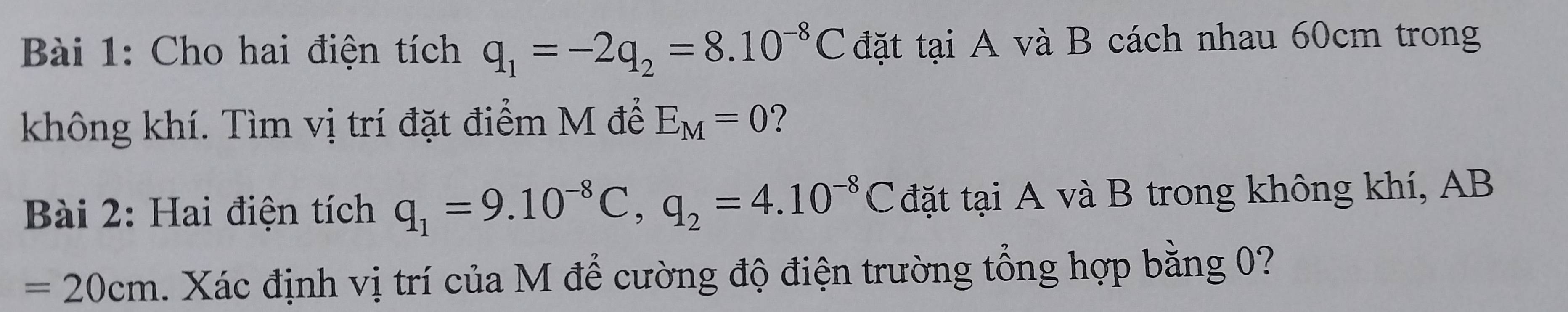 Cho hai điện tích q_1=-2q_2=8.10^(-8)C đặt tại A và B cách nhau 60cm trong 
không khí. Tìm vị trí đặt điểm M để E_M=0 ? 
Bài 2: Hai điện tích q_1=9.10^(-8)C, q_2=4.10^(-8)C đặt tại A và B trong không khí, AB
=20cm. Xác định vị trí của M để cường độ điện trường tổng hợp bằng 0?