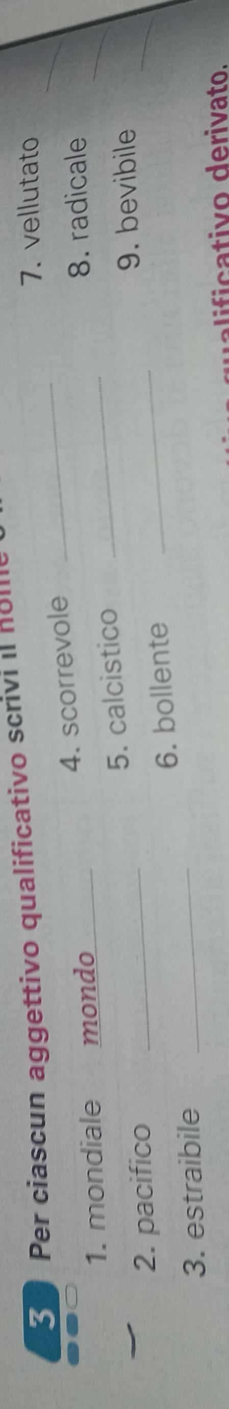 Per ciascun aggettivo qualificativo scrivi il holl_ 
7. vellutato 
1. mondiale mondo 4. scorrevole_ 
_ 
8. radicale 
2. pacifico _5. calcistico_ 
_ 
9. bevibile 
3. estraibile _6. bollente 
_ 
c ivo derivato.