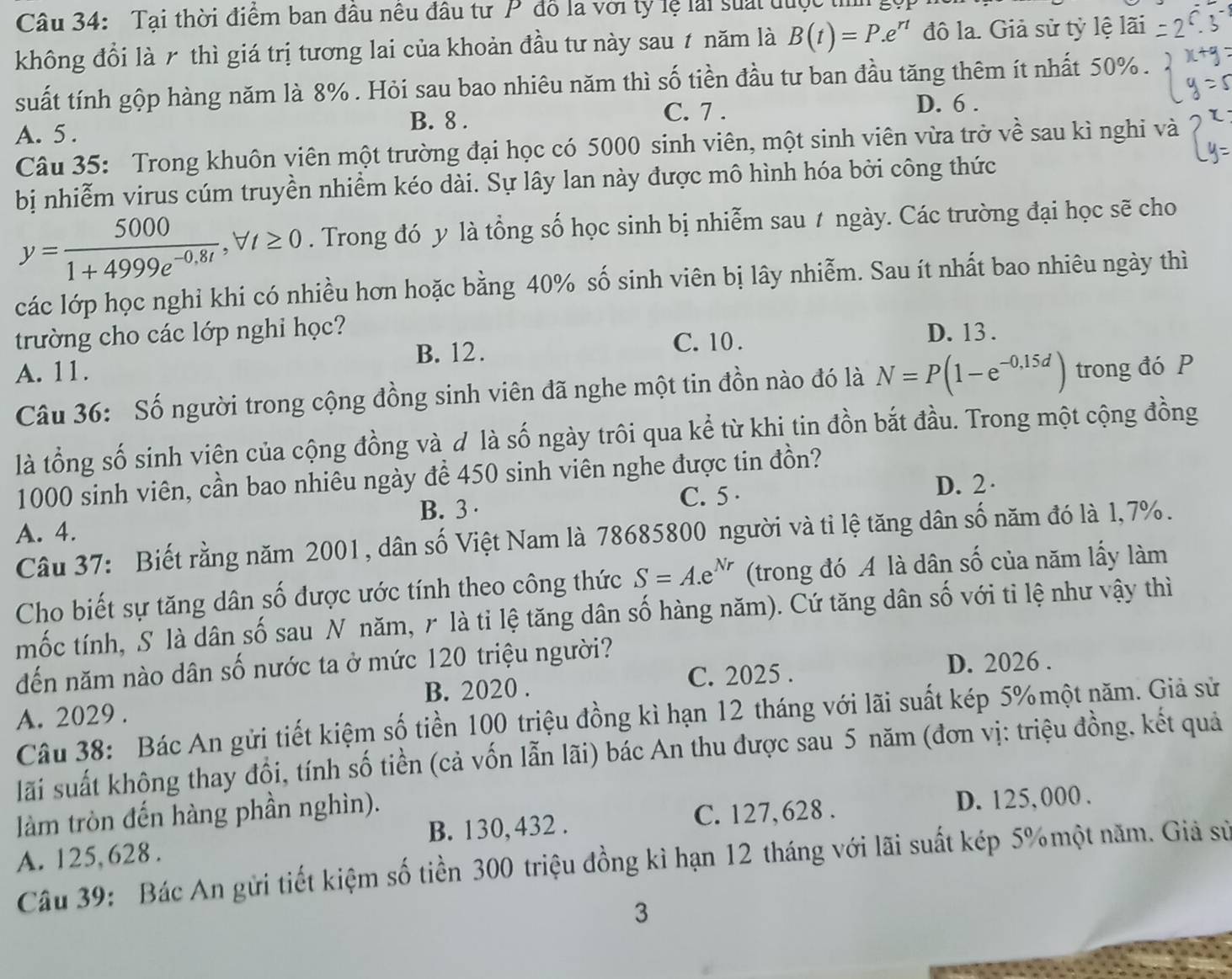 Tai thời điểm ban đầu nêu đầu tư P đồ là với ty lệ lài suấi được thìh
không đổi là r thì giá trị tương lai của khoản đầu tư này sau ≠ năm là B(t)=P.e^(rt) đô la. Giả sử tỷ lệ lãi
suất tính gộp hàng năm là 8% . Hỏi sau bao nhiêu năm thì số tiền đầu tư ban đầu tăng thêm ít nhất 50% .
B. 8 .
C. 7 . D. 6 .
A. 5 .
Câu 35: Trong khuôn viên một trường đại học có 5000 sinh viên, một sinh viên vừa trở về sau kì nghi và
bị nhiễm virus cúm truyền nhiềm kéo dài. Sự lây lan này được mô hình hóa bởi công thức
y= 5000/1+4999e^(-0.8t) ,forall t≥ 0. Trong đó y là tổng số học sinh bị nhiễm sau t ngày. Các trường đại học sẽ cho
các lớp học nghỉ khi có nhiều hơn hoặc bằng 40% số sinh viên bị lây nhiễm. Sau ít nhất bao nhiêu ngày thì
trường cho các lớp nghỉ học? D. 13 .
B. 12. C. 10 .
A. 11. trong đó P
Câu 36: Số người trong cộng đồng sinh viên đã nghe một tin đồn nào đó là N=P(1-e^(-0,15d))
là tổng số sinh viên của cộng đồng và d là số ngày trôi qua kể từ khi tin đồn bắt đầu. Trong một cộng đồng
1000 sinh viên, cần bao nhiêu ngày để 450 sinh viên nghe được tin đồn?
B. 3 · C. 5 ·
D. 2·
A. 4.
Câu 37: Biết rằng năm 2001, dân số Việt Nam là 78685800 người và tỉ lệ tăng dân số năm đó là 1,7%.
Cho biết sự tăng dân số được ước tính theo công thức S=A.e^(Nr) (trong đó A là dân số của năm lấy làm
mốc tính, S là dân số sau N năm, r là tỉ lệ tăng dân số hàng năm). Cứ tăng dân số với tỉ lệ như vậy thì
đến năm nào dân số nước ta ở mức 120 triệu người?
B. 2020 . C. 2025 . D. 2026 .
A. 2029 .
Câu 38: Bác An gửi tiết kiệm số tiền 100 triệu đồng kì hạn 12 tháng với lãi suất kép 5% một năm. Giả sử
lãi suất không thay đổi, tính số tiền (cả vốn lẫn lãi) bác An thu được sau 5 năm (đơn vị: triệu đồng, kết quả
làm tròn đến hàng phần nghìn).
C. 127, 628 . D. 125, 000 .
A. 125, 628 . B. 130, 432 .
Câu 39: Bác An gửi tiết kiệm số tiền 300 triệu đồng kì hạn 12 tháng với lãi suất kép 5%một năm. Giả sử
3