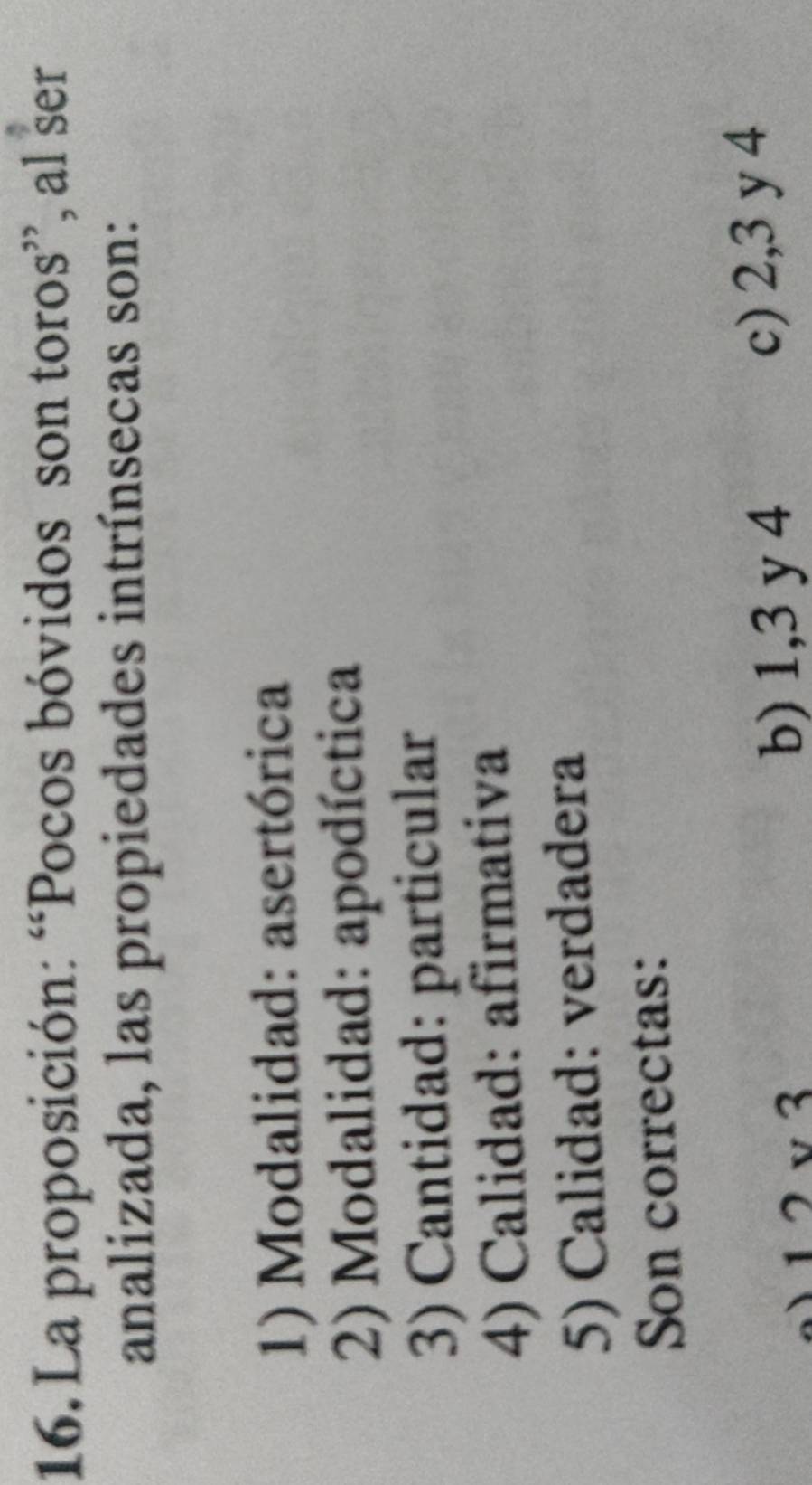 La proposición: “Pocos bóvidos son toros”, al ser
analizada, las propiedades intrínsecas son:
1) Modalidad: asertórica
2) Modalidad: apodíctica
3) Cantidad: particular
4) Calidad: afirmativa
5) Calidad: verdadera
Son correctas:
12vee 3 c) 2, 3 y 4
b) 1, 3 y 4